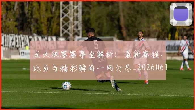 五大联赛赛事全解析：最新赛程、比分与精彩瞬间一网打尽_20260611141818