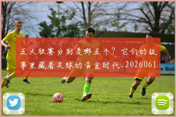 五大联赛分别是哪五个？它们的故事里藏着足球的黄金时代_20260611141024