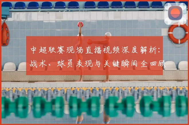 中超联赛现场直播视频深度解析:战术、球员表现与关键瞬间全回顾_20260611140811