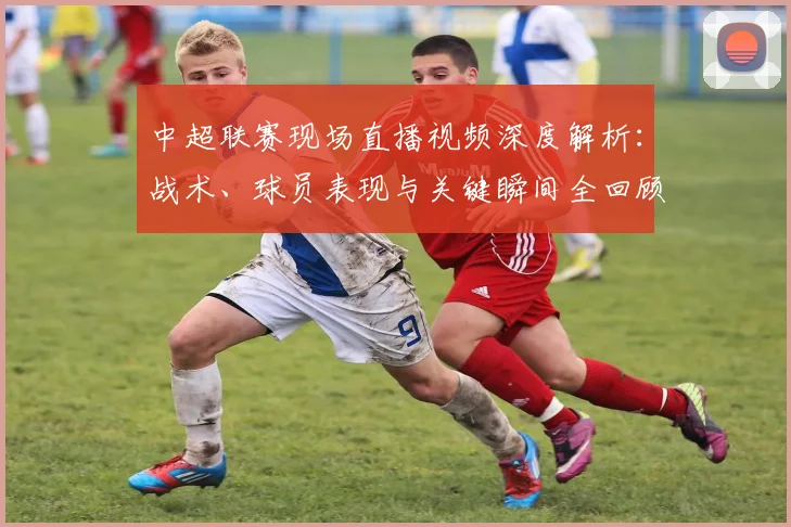 中超联赛现场直播视频深度解析：战术、球员表现与关键瞬间全回顾_20260611140811