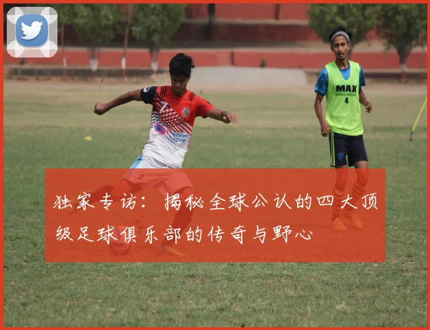 独家专访:揭秘全球公认的四大顶级足球俱乐部的传奇与野心
