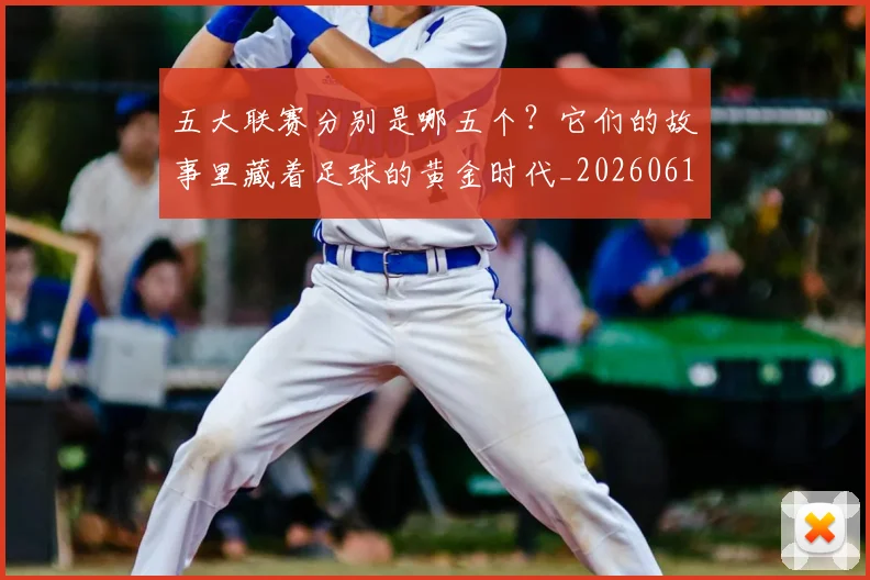 五大联赛分别是哪五个？它们的故事里藏着足球的黄金时代_20260611141024